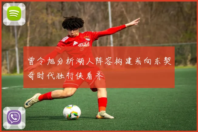 曾令旭分析湖人阵容构建或向东契奇时代独行侠看齐