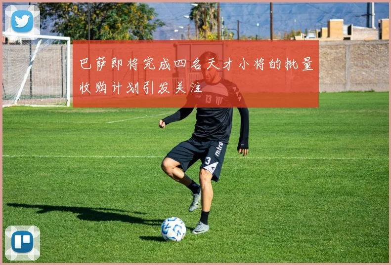 巴萨即将完成四名天才小将的批量收购计划引发关注