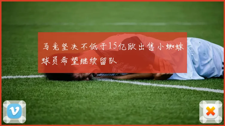 马竞坚决不低于15亿欧出售小蜘蛛球员希望继续留队
