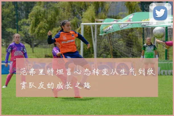范弗里特坦言心态转变从生气到欣赏队友的成长之路