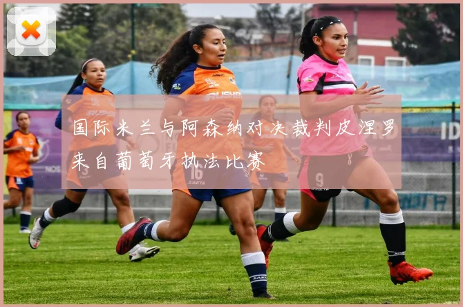 国际米兰与阿森纳对决裁判皮涅罗来自葡萄牙执法比赛