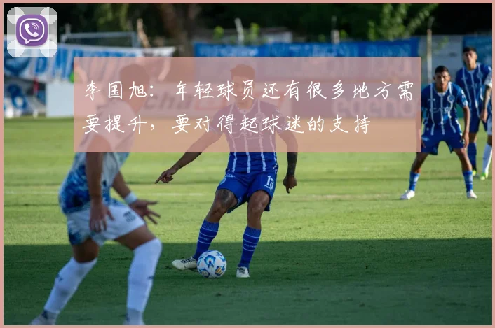 李国旭：年轻球员还有很多地方需要提升，要对得起球迷的支持