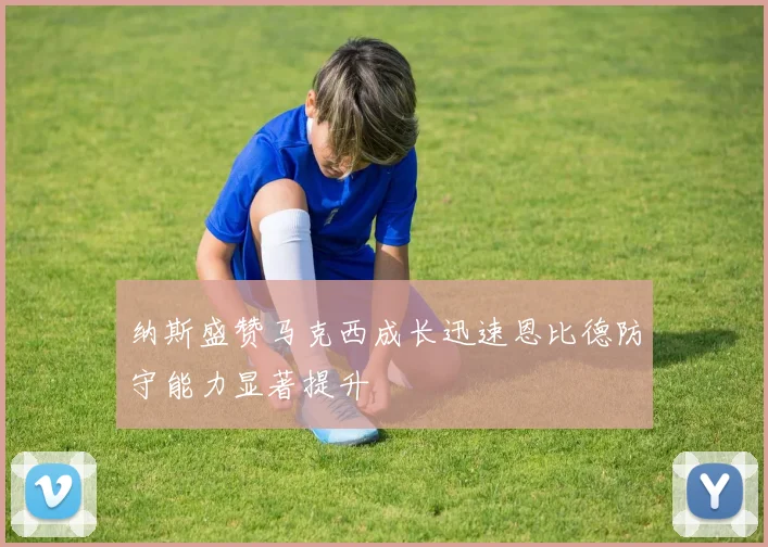 纳斯盛赞马克西成长迅速恩比德防守能力显著提升