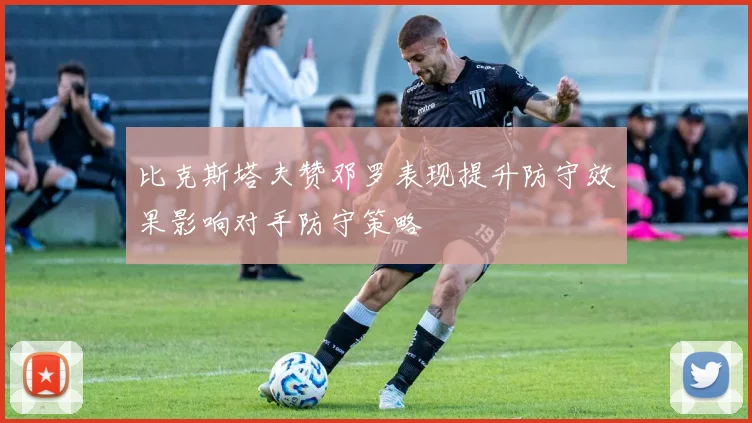 比克斯塔夫赞邓罗表现提升防守效果影响对手防守策略