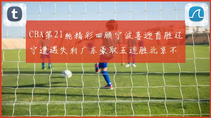 CBA第21轮精彩回顾宁波喜迎首胜辽宁遭遇失利广东豪取五连胜北京不敌天津江苏力克新疆