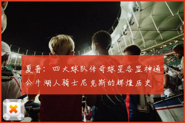 夏普：四大球队传奇球星各显神通公牛湖人骑士尼克斯的辉煌历史