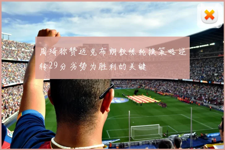 周琦称赞迈克布朗教练轮换策略逆转29分劣势为胜利的关键