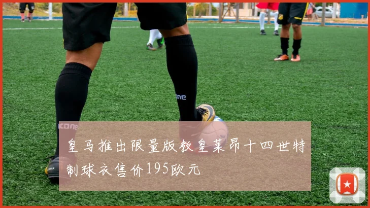 皇马推出限量版教皇莱昂十四世特制球衣售价195欧元