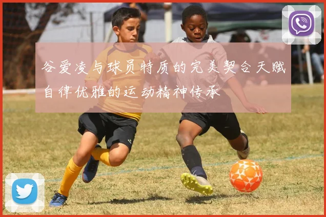 谷爱凌与球员特质的完美契合天赋自律优雅的运动精神传承