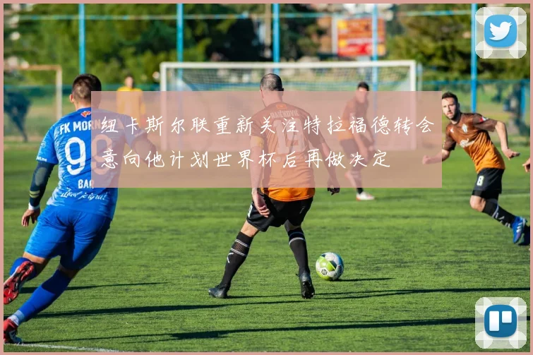 纽卡斯尔联重新关注特拉福德转会意向他计划世界杯后再做决定