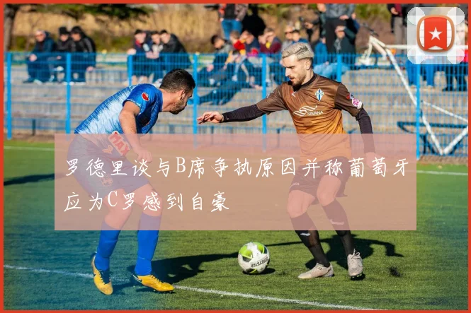 罗德里谈与B席争执原因并称葡萄牙应为C罗感到自豪