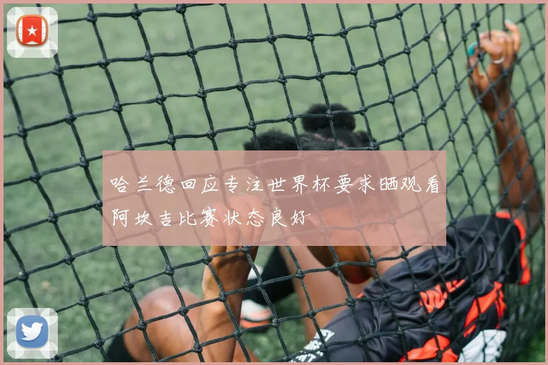 哈兰德回应专注世界杯要求晒观看阿坎吉比赛状态良好