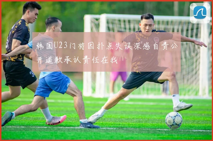 韩国U23门将因扑点失误深感自责公开道歉承认责任在我