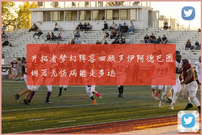 开拓者梦幻阵容回顾罗伊阿德巴图姆若无伤病能走多远