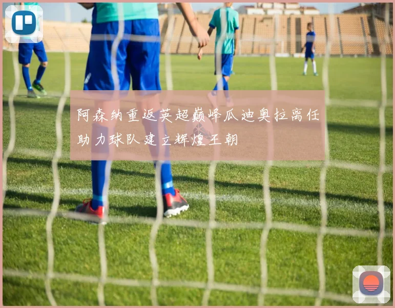 阿森纳重返英超巅峰瓜迪奥拉离任助力球队建立辉煌王朝