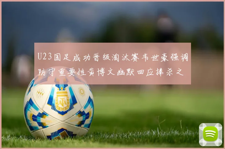 U23国足成功晋级淘汰赛韦世豪强调防守重要性黄博文幽默回应捧杀之说