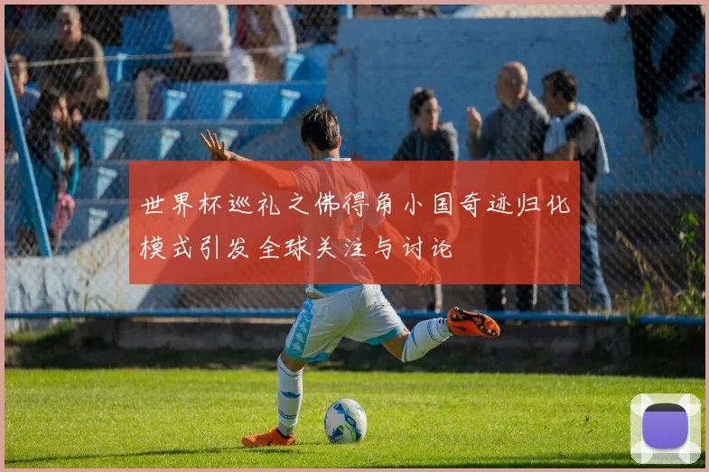 世界杯巡礼之佛得角小国奇迹归化模式引发全球关注与讨论