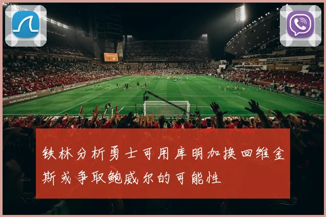 铁林分析勇士可用库明加换回维金斯或争取鲍威尔的可能性