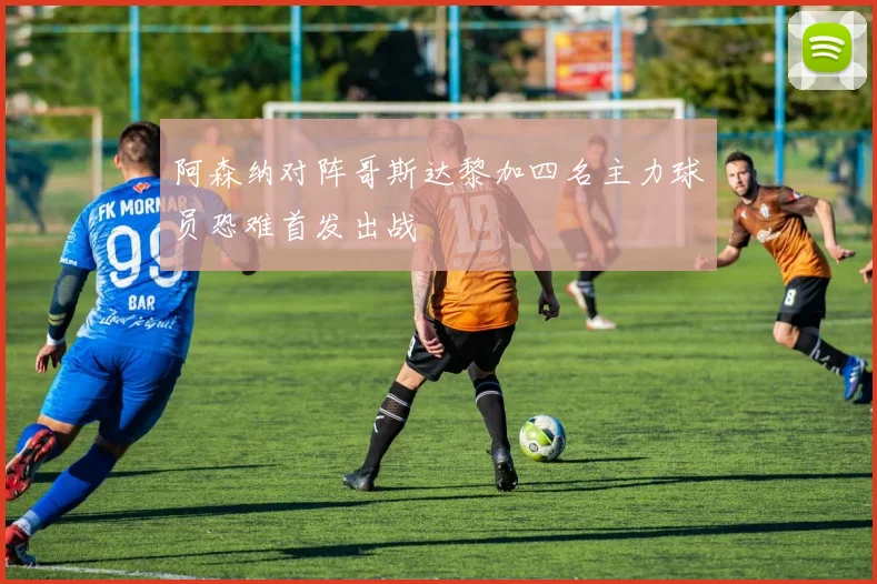 阿森纳对阵哥斯达黎加四名主力球员恐难首发出战