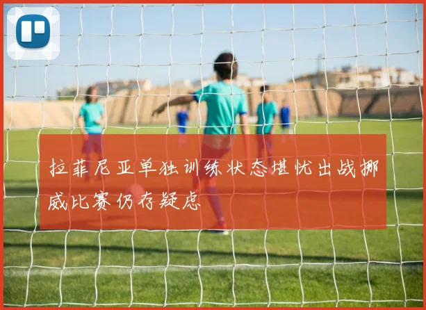 拉菲尼亚单独训练状态堪忧出战挪威比赛仍存疑虑