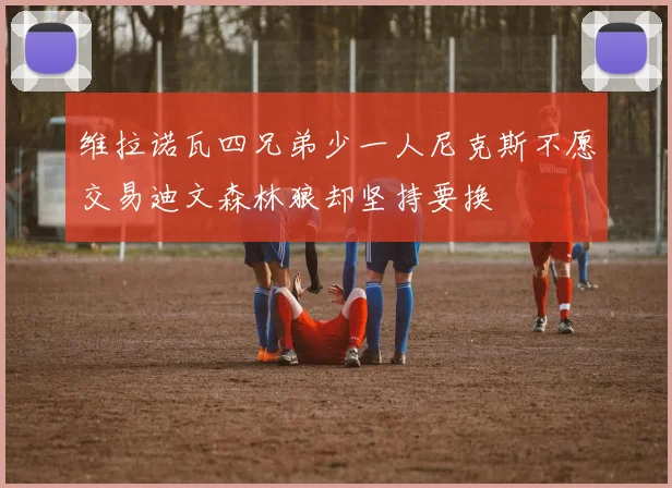 维拉诺瓦四兄弟少一人尼克斯不愿交易迪文森林狼却坚持要换