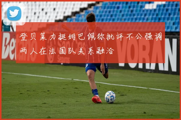 登贝莱力挺姆巴佩称批评不公强调两人在法国队关系融洽