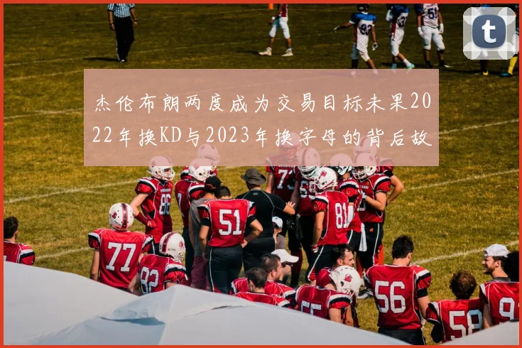 杰伦布朗两度成为交易目标未果2022年换KD与2023年换字母的背后故事