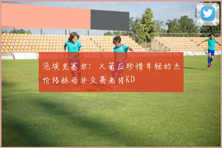 范埃克塞尔：火箭应珍惜年轻的杰伦格林而非交易老将KD