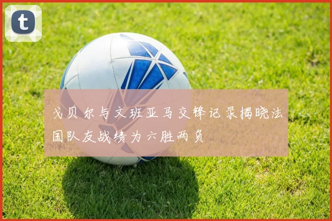 戈贝尔与文班亚马交锋记录揭晓法国队友战绩为六胜两负